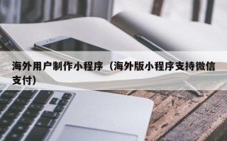 上饶海外用户制作小程序（海外版小程序支持微信支付）